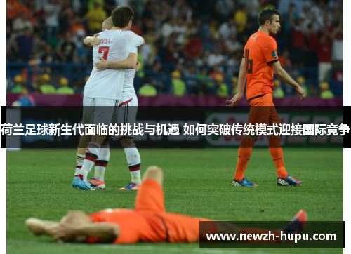 荷兰足球新生代面临的挑战与机遇 如何突破传统模式迎接国际竞争 荷兰足球新生代面临的挑战与机遇 如何突破传统模式迎接国际竞争