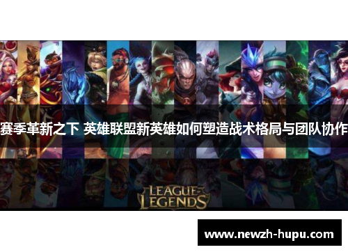 赛季革新之下 英雄联盟新英雄如何塑造战术格局与团队协作 赛季革新之下 英雄联盟新英雄如何塑造战术格局与团队协作